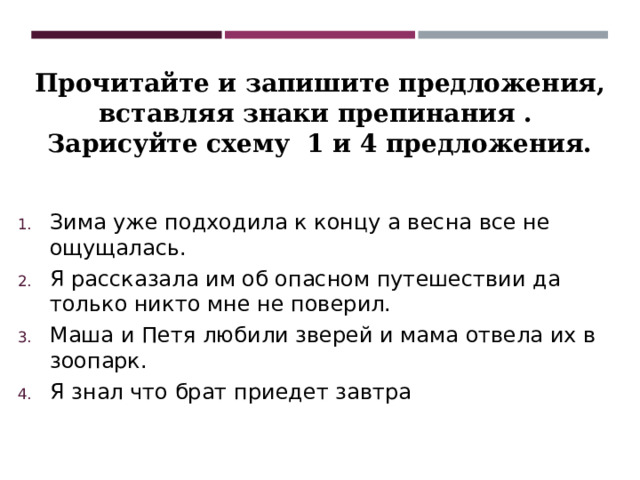 Прочитайте и запишите предложения, вставляя знаки препинания . Зарисуйте схему 1 и 4 предложения. Зима уже подходила к концу а весна все не ощущалась. Я рассказала им об опасном путешествии да только никто мне не поверил. Маша и Петя любили зверей и мама отвела их в зоопарк. Я знал что брат приедет завтра 