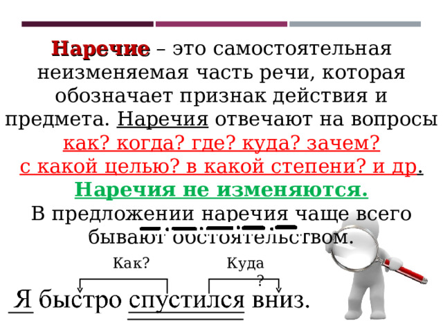 Наречие – это самостоятельная неизменяемая часть речи, которая обозначает признак действия и предмета. Наречия отвечают на вопросы как? когда? где? куда? зачем? с какой целью? в какой степени? и др . Наречия не изменяются. В предложении наречия чаще всего бывают обстоятельством. Куда? Как? 