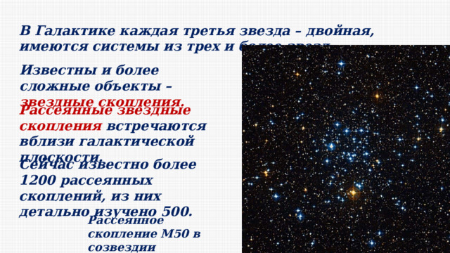 В Галактике каждая третья звезда – двойная, имеются системы из трех и более звезд. Известны и более сложные объекты – звездные скопления. Рассеянные звездные скопления встречаются вблизи галактической плоскости. Сейчас известно более 1200 рассеянных скоплений, из них детально изучено 500. Рассеянное скопление M50 в созвездии Единорога 