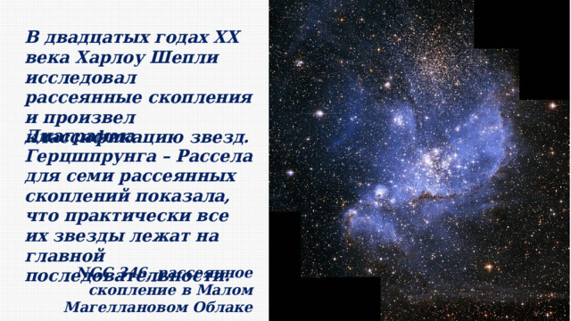 В двадцатых годах ХХ века Харлоу Шепли исследовал рассеянные скопления и произвел классификацию звезд. Диаграмма Герцшпрунга – Рассела для семи рассеянных скоплений показала, что практически все их звезды лежат на главной последовательности. NGC 346, рассеянное скопление в Малом Магеллановом Облаке 