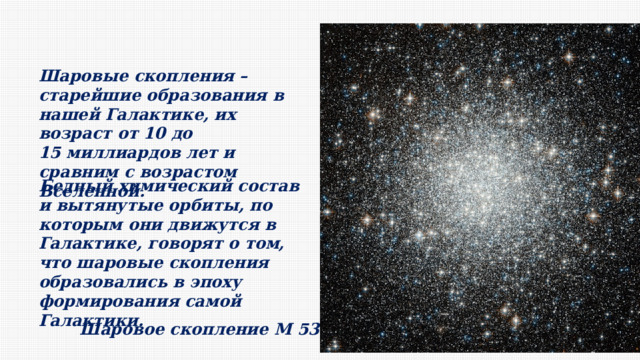 Шаровые скопления – старейшие образования в нашей Галактике, их возраст от 10 до 15 миллиардов лет и сравним с возрастом Вселенной. Бедный химический состав и вытянутые орбиты, по которым они движутся в Галактике, говорят о том, что шаровые скопления образовались в эпоху формирования самой Галактики. Шаровое скопление M 53 