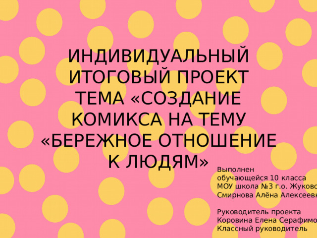 ИНДИВИДУАЛЬНЫЙ ИТОГОВЫЙ ПРОЕКТ ТЕМА «СОЗДАНИЕ КОМИКСА НА ТЕМУ «БЕРЕЖНОЕ ОТНОШЕНИЕ К ЛЮДЯМ» Выполнен обучающейся 10 класса МОУ школа №3 г.о. Жуковский Смирнова Алёна Алексеевна Руководитель проекта Коровина Елена Серафимовна Классный руководитель 