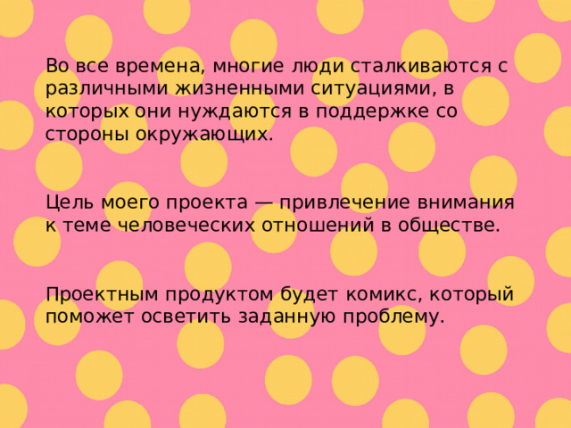 Во все времена, многие люди сталкиваются с различными жизненными ситуациями, в которых они нуждаются в поддержке со стороны окружающих. Цель  моего проекта — привлечение внимания к теме человеческих отношений в обществе. Проектным продуктом будет комикс , который поможет осветить заданную проблему. 