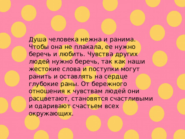 Душа человека нежна и ранима. Чтобы она не плакала, ее нужно беречь и любить. Чувства других людей нужно беречь , так как наши жестокие слова и поступки могут ранить и оставлять на сердце глубокие раны. От бережного отношения к чувствам людей они расцветают, становятся счастливыми и одаривают счастьем всех окружающих. 