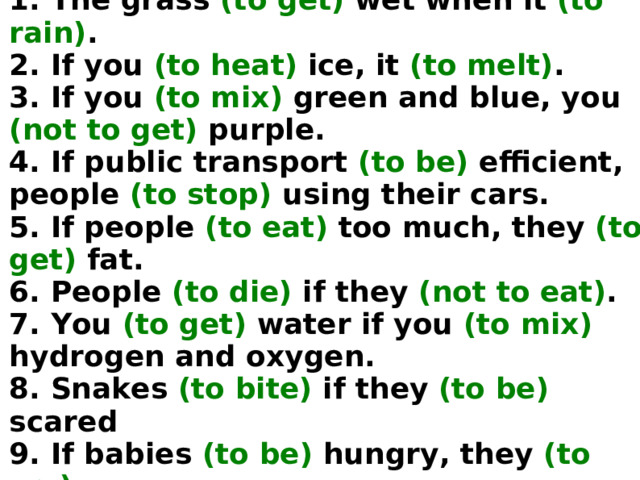 1. The grass (to get) wet when it (to rain) .  2. If you (to heat) ice, it (to melt) .  3. If you (to mix) green and blue, you (not to get) purple.  4. If public transport (to be) efficient, people (to stop) using their cars.  5. If people (to eat) too much, they (to get) fat.  6. People (to die) if they (not to eat) .  7. You (to get) water if you (to mix) hydrogen and oxygen.  8. Snakes (to bite) if they (to be) scared  9. If babies (to be) hungry, they (to cry) .  