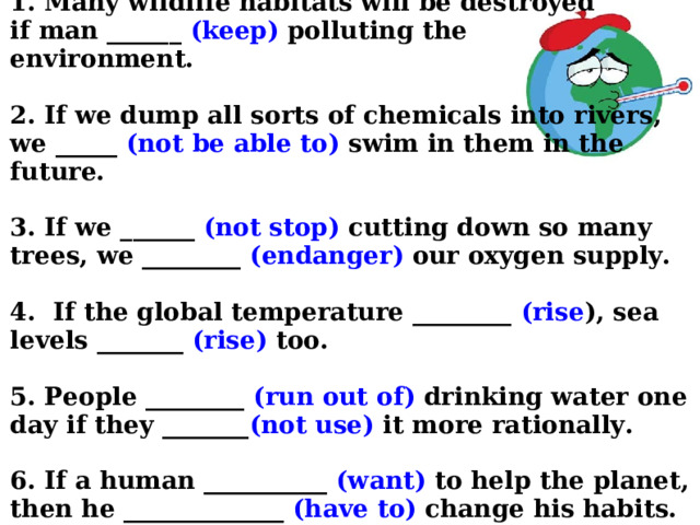  1. Many wildlife habitats will be destroyed  if man ______ (keep) polluting the  environment.   2. If we dump all sorts of chemicals into rivers,  we _____ (not be able to) swim in them in the future.   3. If we ______ (not stop) cutting down so many trees, we ________ (endanger) our oxygen supply.   4. If the global temperature ________ (rise ), sea levels _______ (rise) too.   5. People ________ (run out of) drinking water one day if they _______ (not use) it more rationally.   6. If a human __________ (want) to help the planet, then he _____________ (have to) change his habits.      