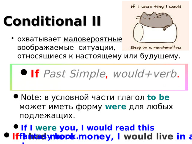 Conditional II охватывает маловероятные, воображаемые ситуации,  относящиеся к настоящему или будущему. If  Past Simple , would+verb . Note: в условной части глагол to be может иметь форму were для любых подлежащих. If I were you, I would read this fantasy book. If I had more money, I would live in a palace .  