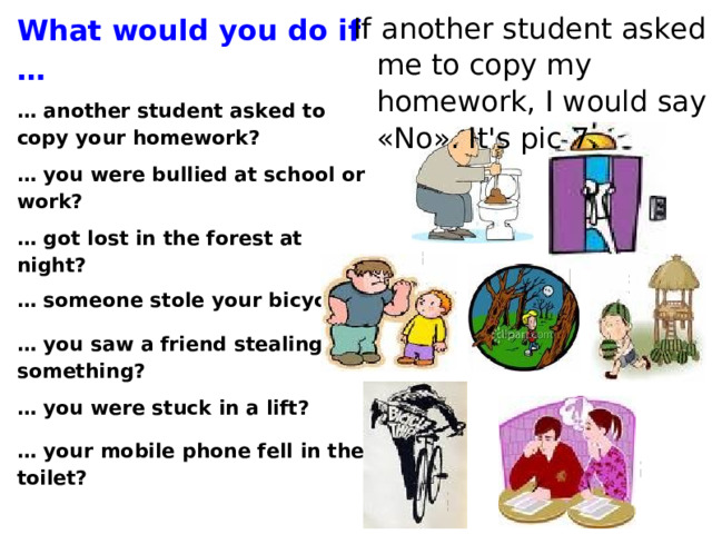 What would you do if … … another student ask ed to copy your homework? … you were bullied at school or work? … got lost in the forest at night? … someone stole your bicycle? … you saw a friend stealing something? … you were stuck in a lift? … your mobile phone fell in the toilet? If another student asked me to copy my homework, I would say «No». It's pic 7.  