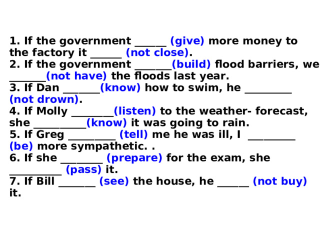 1. If the government ______ (give) more money to the factory it ______ (not close) .  2. If the government _______ (build) flood barriers, we _______ (not have) the floods last year.  3. If Dan _______ (know) how to swim, he _________ (not drown) .  4. If Molly ________ (listen) to the weather- forecast, she __________ (know) it was going to rain.  5. If Greg _________ (tell) me he was ill, I _________ (be) more sympathetic. .  6. If she ________ (prepare) for the exam, she __________ (pass) it.  7. If Bill _______ (see) the house, he ______ (not buy) it.  