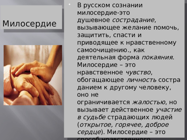 В русском сознании милосердие-это душевное  сострадание , вызывающее желание помочь, защитить, спасти и приводящее к нравственному самоочищению., как деятельная форма  покаяния . Милосердие – это нравственное  чувство , обогащающее  личность  состраданием к другому человеку, оно не ограничивается  жалостью , но вызывает действенное  участие в судьбе  страдающих людей ( открытое, горячее, доброе сердце ). Милосердие – это способ нравственного облагораживания  помощью  слабому, выходящий за пределы словесного  выражения  такой помощи (по В.В. Колесову Милосердие 