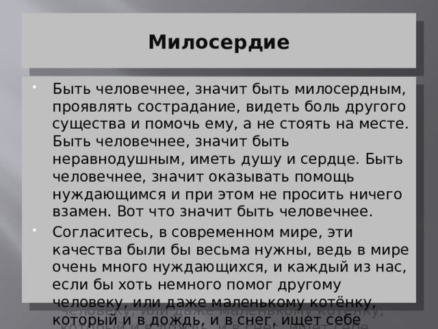 Милосердие Быть человечнее, значит быть милосердным, проявлять сострадание, видеть боль другого существа и помочь ему, а не стоять на месте. Быть человечнее, значит быть неравнодушным, иметь душу и сердце. Быть человечнее, значит оказывать помощь нуждающимся и при этом не просить ничего взамен. Вот что значит быть человечнее. Согласитесь, в современном мире, эти качества были бы весьма нужны, ведь в мире очень много нуждающихся, и каждый из нас, если бы хоть немного помог другому человеку, или даже маленькому котёнку, который и в дождь, и в снег, ищет себе пропитание, мир был бы намного человечнее, добрее, лучше. 