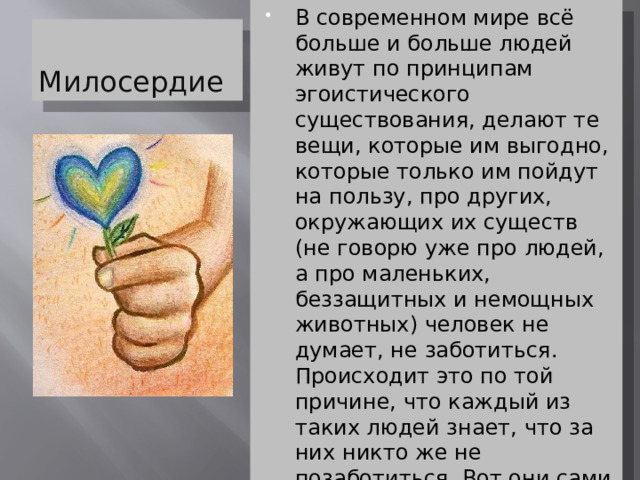 В современном мире всё больше и больше людей живут по принципам эгоистического существования, делают те вещи, которые им выгодно, которые только им пойдут на пользу, про других, окружающих их существ (не говорю уже про людей, а про маленьких, беззащитных и немощных животных) человек не думает, не заботиться. Происходит это по той причине, что каждый из таких людей знает, что за них никто же не позаботиться. Вот они сами о себе и заботятся, ведь никто другой это не сделает. И так думает почти каждый, но правильно ли это? Милосердие 