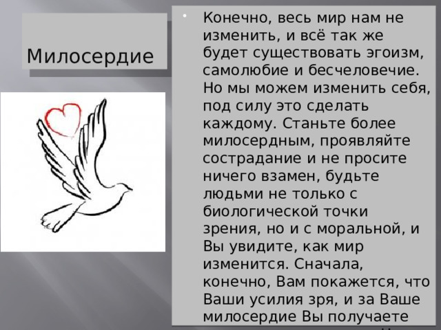 Конечно, весь мир нам не изменить, и всё так же будет существовать эгоизм, самолюбие и бесчеловечие. Но мы можем изменить себя, под силу это сделать каждому. Станьте более милосердным, проявляйте сострадание и не просите ничего взамен, будьте людьми не только с биологической точки зрения, но и с моральной, и Вы увидите, как мир изменится. Сначала, конечно, Вам покажется, что Ваши усилия зря, и за Ваше милосердие Вы получаете лишь «ножи в спину». Но, поверьте, такова участь всех людей. Милосердие и сострадание просто делает Вас лучше, человечнее. А это, на самом деле, дорогого стоит Милосердие 
