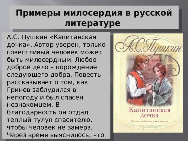 Примеры милосердия в русской литературе А.С. Пушкин «Капитанская дочка». Автор уверен, только совестливый человек может быть милосердным. Любое доброе дело – порождение следующего добра. Повесть рассказывает о том, как Гринев заблудился в непогоду и был спасен незнакомцем. В благодарность он отдал теплый тулуп спасителю, чтобы человек не замерз. Через время выяснилось, что этим незнакомцем был Пугачев. Он вспомнил историю с тулупом и сохранил жизнь Петру. 