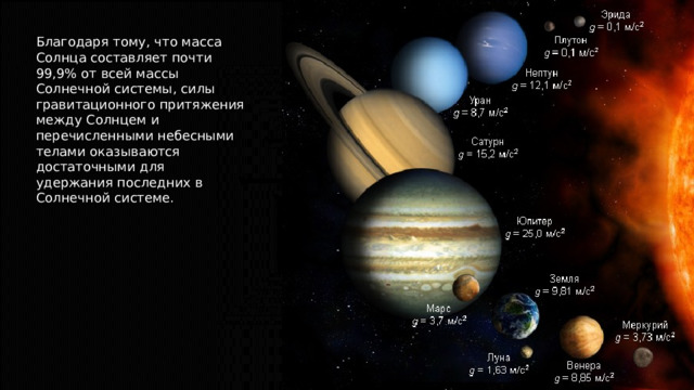 Благодаря тому, что масса Солнца составляет почти 99,9% от всей массы Солнечной системы, силы гравитационного притяжения между Солнцем и перечисленными небесными телами оказываются достаточными для удержания последних в Солнечной системе. 