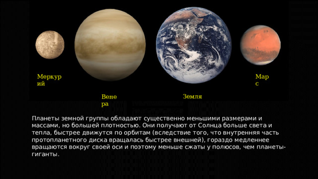 Марс Меркурий Земля Венера Планеты земной группы обладают существенно меньшими размерами и массами, но большей плотностью. Они получают от Солнца больше света и тепла, быстрее движутся по орбитам (вследствие того, что внутренняя часть протопланетного диска вращалась быстрее внешней), гораздо медленнее вращаются вокруг своей оси и поэтому меньше сжаты у полюсов, чем планеты-гиганты. 