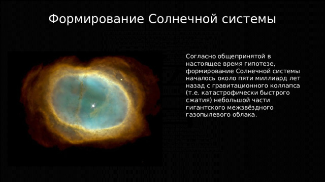 Формирование Солнечной системы Согласно общепринятой в настоящее время гипотезе, формирование Солнечной системы началось около пяти миллиард лет назад с гравитационного коллапса (т.е. катастрофически быстрого сжатия) небольшой части гигантского межзвёздного газопылевого облака. 