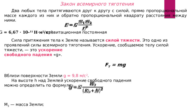 Закон всемирного тяготения  Два любых тела притягиваются друг к другу с силой, прямо пропорциональной массе каждого из них и обратно пропорциональной квадрату расстояния между ними.   G = 6,67 · 10- 11 Н·м 2 /кг 2 - гравитационная постоянная  Сила притяжения тела к Земле называется силой тяжести . Это одно из проявлений силы всемирного тяготения. Ускорение, сообщаемое телу силой тяжести, — это ускорение  свободного падения «g».   F T = mg Вблизи поверхности Земли g = 9,8 м/с 2 .   На высоте h над Землей ускорение свободного падения  можно определить по формуле:   M 3  — масса Земли;  R 3  — радиус Земли.   