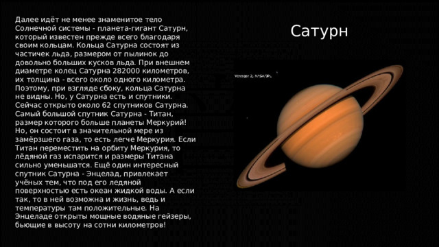 Далее идёт не менее знаменитое тело Солнечной системы - планета-гигант Сатурн, который известен прежде всего благодаря своим кольцам. Кольца Сатурна состоят из частичек льда, размером от пылинок до довольно больших кусков льда. При внешнем диаметре колец Сатурна 282000 километров, их толщина - всего около одного километра. Поэтому, при взгляде сбоку, кольца Сатурна не видны. Но, у Сатурна есть и спутники. Сейчас открыто около 62 спутников Сатурна. Самый большой спутник Сатурна - Титан, размер которого больше планеты Меркурий! Но, он состоит в значительной мере из замёрзшего газа, то есть легче Меркурия. Если Титан переместить на орбиту Меркурия, то лёдяной газ испарится и размеры Титана сильно уменьшатся. Ещё один интересный спутник Сатурна - Энцелад, привлекает учёных тем, что под его ледяной поверхностью есть океан жидкой воды. А если так, то в ней возможна и жизнь, ведь и температуры там положительные. На Энцеладе открыты мощные водяные гейзеры, бьющие в высоту на сотни километров! Сатурн 