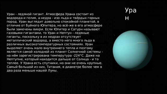 Уран Уран - ледяной гигант. Атмосфера Урана состоит из водорода и гелия, а недра - изо льда и твёрдых горных пород. Уран выглядит довольно спокойной планетой, в отличие от буйного Юпитера, но всё-же в его атмосфере были замечены вихри. Если Юпитер и Сатурн называют газовыми гигантами, то Уран и Нептун - ледяные гиганты, поскольку в их недрах отсутствует металлический водород, а вместо него много льда в различных высокотемпературных состояниях. Уран выделяет очень мало внутреннего тепла и поэтому является самой холодной из планет Солнечной системы - на нём зарегистрирована темперутура -224°С. Даже на Нептупне, который находится дальше от Солнца - и то теплее. У Урана есть спутники, но они не очень крупные. Самый большой из них, Титания, в диаметре более чем в два раза меньше нашей Луны. 