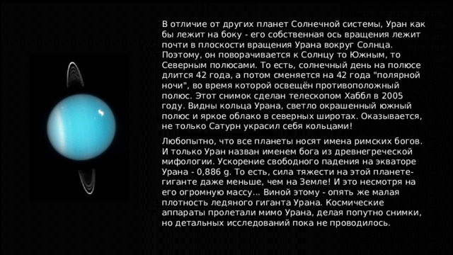 В отличие от других планет Солнечной системы, Уран как бы лежит на боку - его собственная ось вращения лежит почти в плоскости вращения Урана вокруг Солнца. Поэтому, он поворачивается к Солнцу то Южным, то Северным полюсами. То есть, солнечный день на полюсе длится 42 года, а потом сменяется на 42 года 