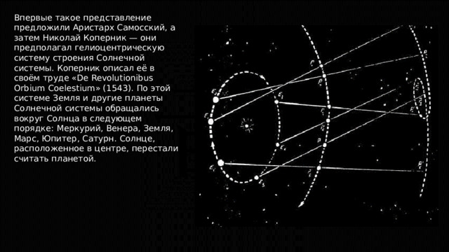 Впервые такое представление предложили Аристарх Самосский, а затем Николай Коперник — они предполагал гелиоцентрическую систему строения Солнечной системы. Коперник описал её в своём труде «De Revolutionibus Orbium Coelestium» (1543). По этой системе Земля и другие планеты Солнечной системы обращались вокруг Солнца в следующем порядке: Меркурий, Венера, Земля, Марс, Юпитер, Сатурн. Солнце, расположенное в центре, перестали считать планетой. 