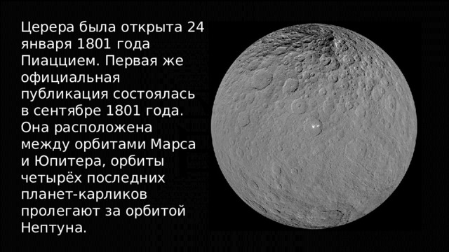 Церера была открыта 24 января 1801 года Пиаццием. Первая же официальная публикация состоялась в сентябре 1801 года. Она расположена между орбитами Марса и Юпитера, орбиты четырёх последних планет-карликов пролегают за орбитой Нептуна. 