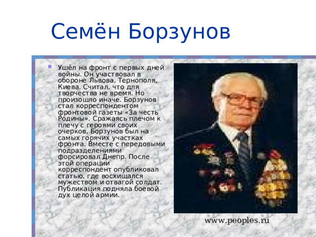 Семён Борзунов Ушёл на фронт с первых дней войны. Он участвовал в обороне Львова, Тернополя, Киева. Считал, что для творчества не время. Но произошло иначе. Борзунов стал корреспондентом фронтовой газеты «За честь Родины». Сражаясь плечом к плечу с героями своих очерков, Борзунов был на самых горячих участках фронта. Вместе с передовыми подразделениями форсировал Днепр. После этой операции корреспондент опубликовал статью, где восхищался мужеством и отвагой солдат. Публикация подняла боевой дух целой армии. www.peoples.ru 