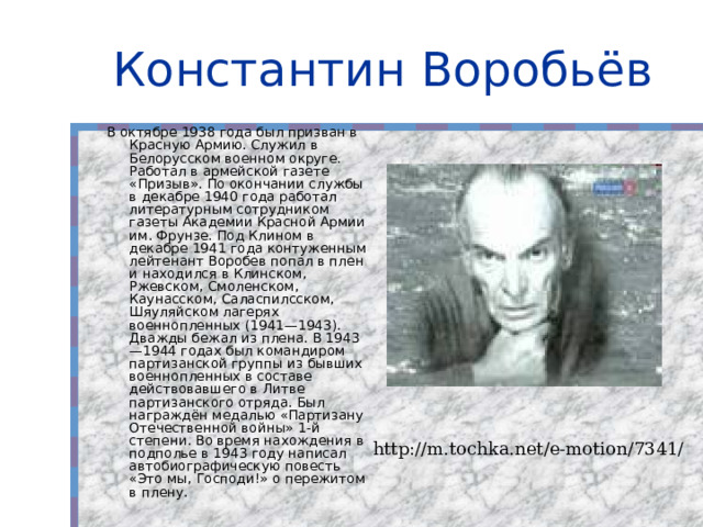 Константин Воробьёв В октябре 1938 года был призван в Красную Армию. Служил в Белорусском военном округе. Работал в армейской газете «Призыв». По окончании службы в декабре 1940 года работал литературным сотрудником газеты Академии Красной Армии им. Фрунзе. Под Клином в декабре 1941 года контуженным лейтенант Воробев попал в плен и находился в Клинском, Ржевском, Смоленском, Каунасском, Саласпилсском, Шяуляйском лагерях военнопленных (1941—1943). Дважды бежал из плена. В 1943—1944 годах был командиром партизанской группы из бывших военнопленных в составе действовавшего в Литве партизанского отряда. Был награждён медалью «Партизану Отечественной войны» 1-й степени. Во время нахождения в подполье в 1943 году написал автобиографическую повесть «Это мы, Господи!» о пережитом в плену. http://m.tochka.net/e-motion/7341/ 