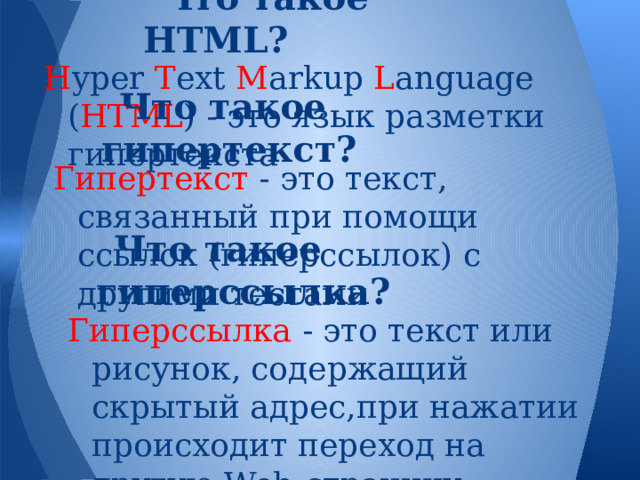 Что такое HTML? H yper T ext M arkup L anguage ( HTML ) - это язык разметки гипертекста Что такое гипертекст? Гипертекст - это текст, связанный при помощи ссылок (гиперссылок) с другими тестами Что такое гиперссылка? Гиперссылка - это текст или рисунок, содержащий скрытый адрес,при нажатии происходит переход на другую Web-страницу 