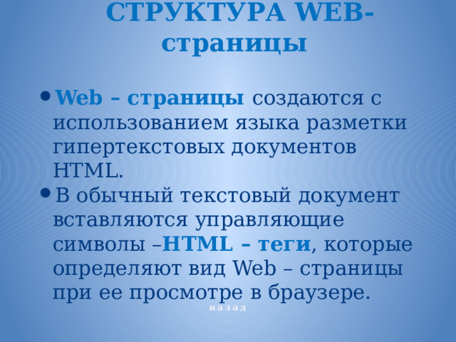 СТРУКТУРА WEB- страницы Web – страницы создаются с использованием языка разметки гипертекстовых документов HTML. В обычный текстовый документ вставляются управляющие символы – НТМL – теги , которые определяют вид Web – страницы при ее просмотре в браузере. назад 