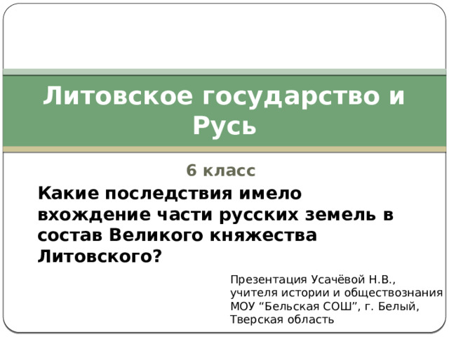 Литовское государство и Русь 6 класс Какие последствия имело вхождение части русских земель в состав Великого княжества Литовского? Презентация Усачёвой Н.В., учителя истории и обществознания МОУ “Бельская СОШ”, г. Белый, Тверская область 