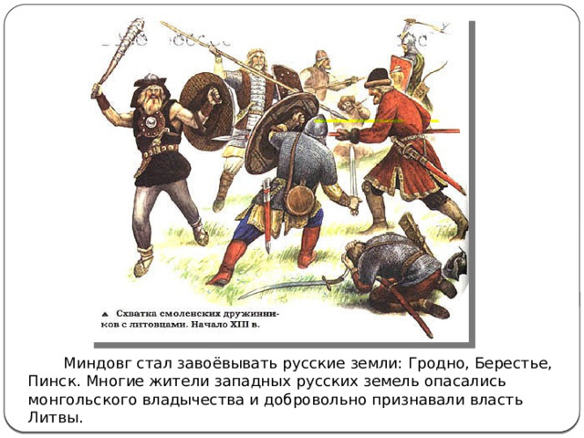  Миндовг стал завоёвывать русские земли: Гродно, Берестье, Пинск. Многие жители западных русских земель опасались монгольского владычества и добровольно признавали власть Литвы. 