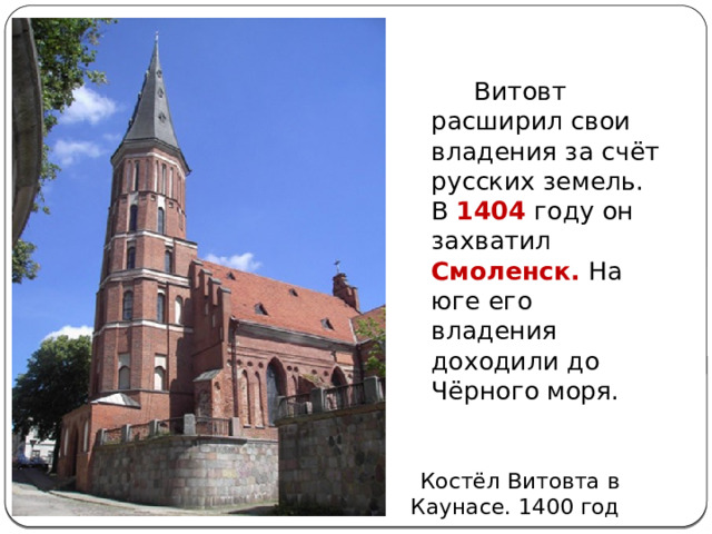  Витовт расширил свои владения за счёт русских земель. В 1404 году он захватил Смоленск. На юге его владения доходили до Чёрного моря.  Костёл Витовта в Каунасе. 1400 год 