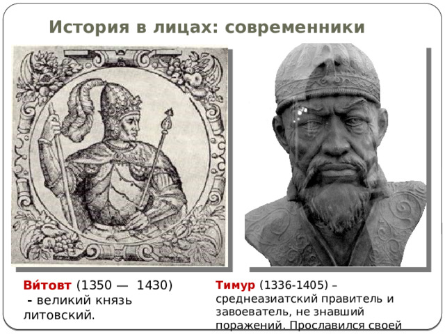 История в лицах: современники Ви́товт (1350 —  1430)  - великий князь литовский. Тимур  (1336-1405) –среднеазиатский правитель и завоеватель, не знавший поражений. Прославился своей жестокостью. 
