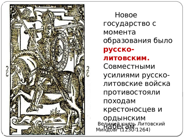  Новое государство с момента образования было русско-литовским. Совместными усилиями русско-литовские войска противостояли походам крестоносцев и ордынским набегам.  Великий князь Литовский Миндовг (1230-1264) 