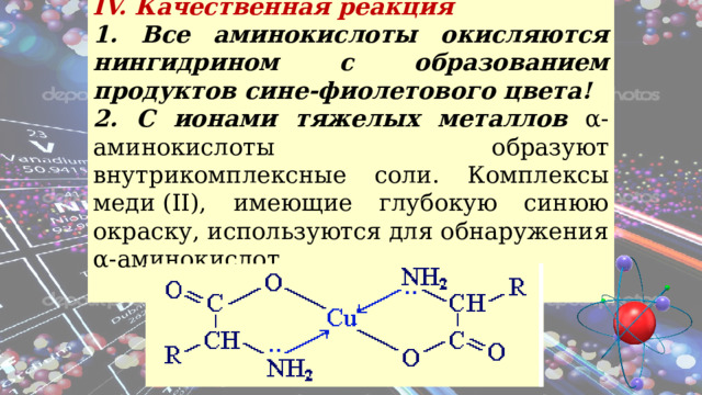 IV. Качественная реакция 1. Все аминокислоты окисляются нингидрином с образованием продуктов сине-фиолетового цвета! 2. С ионами тяжелых металлов α-аминокислоты образуют внутрикомплексные соли. Комплексы меди (II), имеющие глубокую синюю окраску, используются для обнаружения α-аминокислот.   