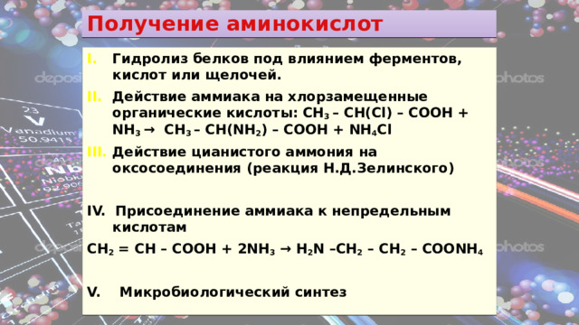 Получение аминокислот Гидролиз белков под влиянием ферментов, кислот или щелочей. Действие аммиака на хлорзамещенные органические кислоты: CH 3 – CH(Cl) – COOH + NH 3 → CH 3 – CH(NH 2 ) – COOH + NH 4 Cl  Действие цианистого аммония на оксосоединения (реакция Н.Д.Зелинского)  IV. Присоединение аммиака к непредельным кислотам CH 2 = CH – COOH + 2NH 3 → H 2 N –CH 2 – CH 2 – COONH 4  V. Микробиологический синтез 