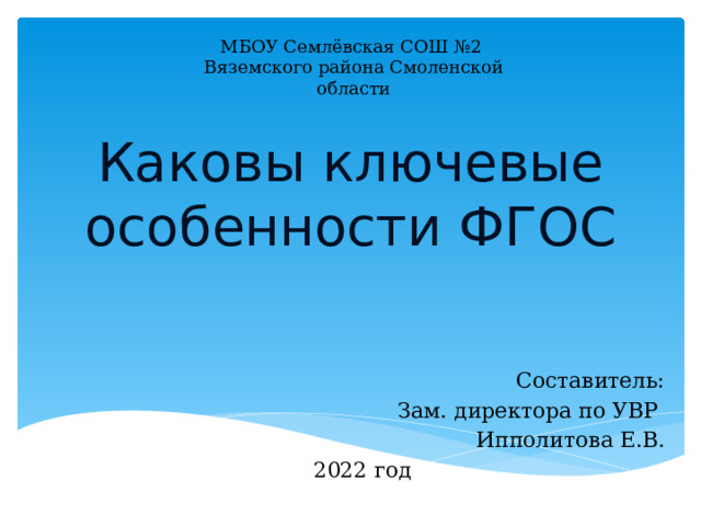 МБОУ Семлёвская СОШ №2 Вяземского района Смоленской области Каковы ключевые особенности ФГОС Составитель: Зам. директора по УВР Ипполитова Е.В.  2022 год 