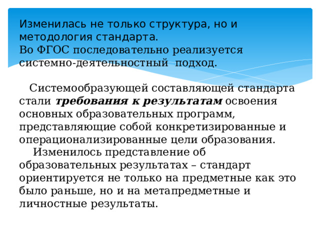 Изменилась не только структура, но и методология стандарта.  Во ФГОС последовательно реализуется системно-деятельностный  подход.   Системообразующей составляющей стандарта стали  требования к результатам  освоения основных образовательных программ, представляющие собой конкретизированные и операционализированные цели образования.  Изменилось представление об образовательных результатах – стандарт ориентируется не только на предметные как это было раньше, но и на метапредметные и личностные результаты.   