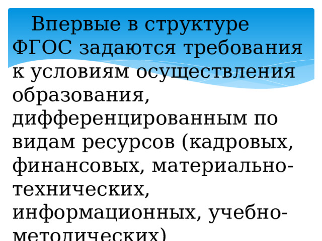  Впервые в структуре ФГОС задаются требования к условиям осуществления образования, дифференцированным по видам ресурсов (кадровых, финансовых, материально-технических, информационных, учебно-методических)   