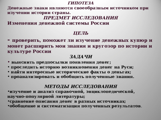 ГИПОТЕЗА Денежные знаки являются своеобразным источником при изучении истории страны. ПРЕДМЕТ ИССЛЕДОВАНИЯ Изменения денежной системы России  ЦЕЛЬ - проверить, поможет ли изучение денежных купюр и монет расширить мои знания и кругозор по истории и культуре России ЗАДАЧИ  выяснить предпосылки появления денег;  проследить историю возникновения денег на Руси;  найти интересные исторические факты о деньгах;  проанализировать и обобщить полученные знания.  МЕТОДЫ ИССЛЕДОВАНИЯ изучение и анализ справочной, энциклопедической, научно-популярной литературы; сравнение описания денег в разных источниках; обобщение и систематизация полученных результатов . 