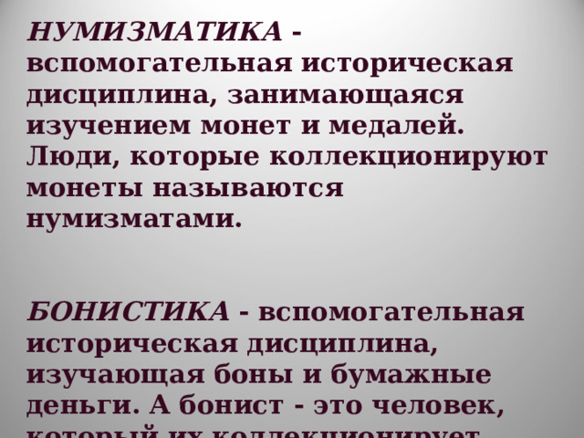 НУМИЗМАТИКА - вспомогательная историческая дисциплина, занимающаяся изучением монет и медалей. Люди, которые коллекционируют монеты называются нумизматами.   БОНИСТИКА - вспомогательная историческая дисциплина, изучающая боны и бумажные деньги. А бонист - это человек, который их коллекционирует. 