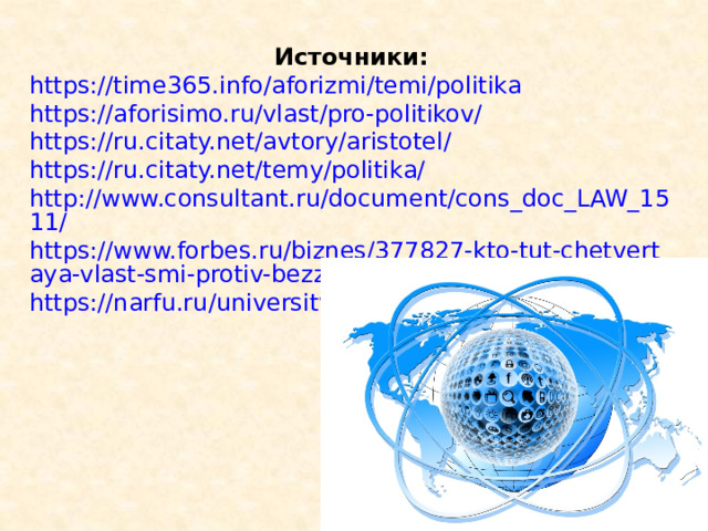 Источники: https://time365.info/aforizmi/temi/politika https://aforisimo.ru/vlast/pro-politikov/ https://ru.citaty.net/avtory/aristotel/ https://ru.citaty.net/temy/politika/ http://www.consultant.ru/document/cons_doc_LAW_1511/ https://www.forbes.ru/biznes/377827-kto-tut-chetvertaya-vlast-smi-protiv-bezzakoniya https://narfu.ru/university/library/books/2506.pdf 