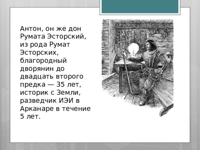 Антон, он же дон Румата Эсторский, из рода Румат Эсторских, благородный дворянин до двадцать второго предка — 35 лет, историк с Земли, разведчик ИЭИ в Арканаре в течение 5 лет. 