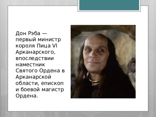 Дон Рэба — первый министр короля Пица VI Арканарского, впоследствии наместник Святого Ордена в Арканарской области, епископ и боевой магистр Ордена. 