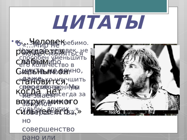 ЦИТАТЫ «…Человек рождается слабым. Сильным он становится, когда нет вокруг никого сильнее его…» «…Зло неистребимо. Никакой человек не способен уменьшить его количество в мире. Он может несколько улучшить свою собственную судьбу, но всегда за счет ухудшения судьбы других…» «…Мир не может меняться вечно, ибо ничто не вечно, даже перемены... Мы не знаем законов совершенства, но совершенство рано или поздно достигается…» 