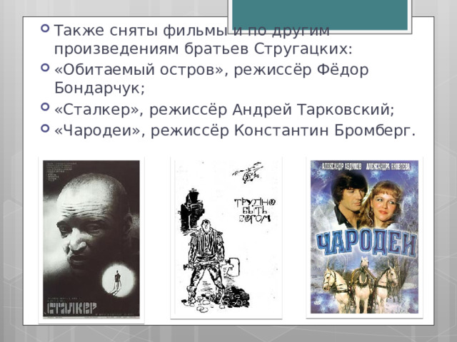 Также сняты фильмы и по другим произведениям братьев Стругацких: «Обитаемый остров», режиссёр Фёдор Бондарчук; «Сталкер», режиссёр Андрей Тарковский; «Чародеи», режиссёр Константин Бромберг. 
