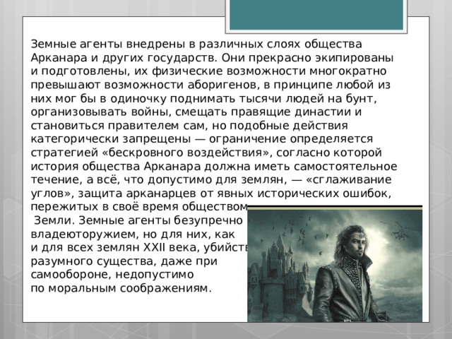 Земные агенты внедрены в различных слоях общества Арканара и других государств. Они прекрасно экипированы и подготовлены, их физические возможности многократно превышают возможности аборигенов, в принципе любой из них мог бы в одиночку поднимать тысячи людей на бунт, организовывать войны, смещать правящие династии и становиться правителем сам, но подобные действия категорически запрещены — ограничение определяется стратегией «бескровного воздействия», согласно которой история общества Арканара должна иметь самостоятельное течение, а всё, что допустимо для землян, — «сглаживание углов», защита арканарцев от явных исторических ошибок, пережитых в своё время обществом  Земли. Земные агенты безупречно владеюторужием, но для них, как и для всех землян XXII века, убийство разумного существа, даже при самообороне, недопустимо по моральным соображениям. 