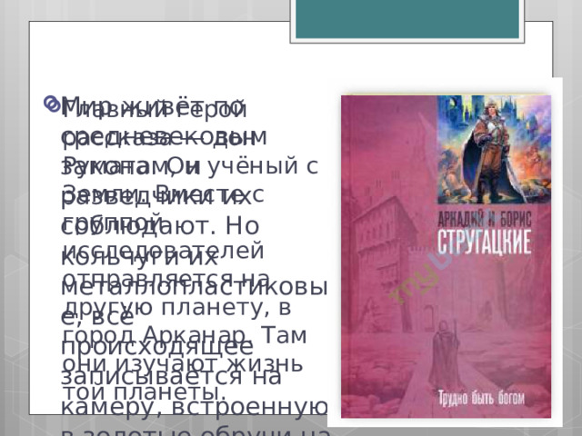 Мир живёт по средневековым законам, и разведчики их соблюдают. Но кольчуги их металлопластиковые, всё происходящее записывается на камеру, встроенную в золотые обручи на их головах. Главный герой рассказа ― дон Румата. Он учёный с Земли. Вместе с группой исследователей отправляется на другую планету, в город Арканар. Там они изучают жизнь той планеты. 